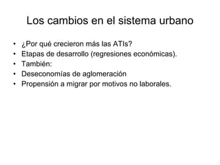 Los cambios en el sistema urbano ¿Por qué crecieron más las ATIs? Etapas de desarrollo (regresiones económicas). También: Deseconomías de aglomeración Propensión a migrar por motivos no laborales. 