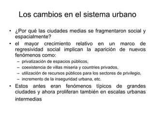 Los cambios en el sistema urbano ¿Por qué las ciudades medias se fragmentaron social y espacialmente? el mayor crecimiento relativo en un marco de regresividad social implican la aparición de nuevos fenómenos como: privatización de espacios públicos,  coexistencia de villas miseria y countries privados, utilización de recursos públicos para los sectores de privilegio, incremento de la inseguridad urbana, etc. Estos antes eran fenómenos típicos de grandes ciudades y ahora proliferan también en escalas urbanas intermedias   