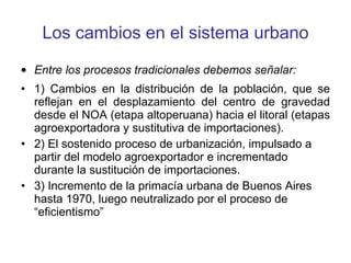 Los cambios en el sistema urbano Entre los procesos tradicionales debemos señalar: 1) Cambios en la distribución de la población, que se reflejan en el desplazamiento del centro de gravedad desde el NOA (etapa altoperuana) hacia el litoral (etapas agroexportadora y sustitutiva de importaciones). 2) El sostenido proceso de urbanización, impulsado a partir del modelo agroexportador e incrementado durante la sustitución de importaciones. 3) Incremento de la primacía urbana de Buenos Aires hasta 1970, luego neutralizado por el proceso de “eficientismo”  