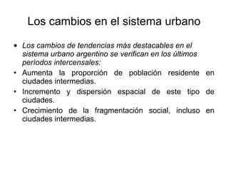 Los cambios en el sistema urbano Los cambios de tendencias más destacables en el sistema urbano argentino se verifican en los últimos períodos intercensales: Aumenta la proporción de población residente en ciudades intermedias. Incremento y dispersión espacial de este tipo de ciudades. Crecimiento de la fragmentación social, incluso en ciudades intermedias. 