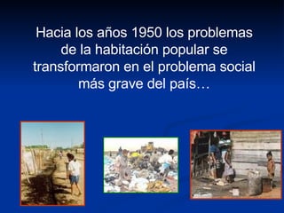 Hacia los años 1950 los problemas de la habitación popular se transformaron en el problema social más grave del país… 