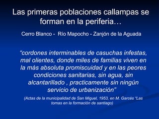 “ cordones interminables de casuchas infestas, mal olientes, donde miles de familias viven en la más absoluta promiscuidad y en las peores condiciones sanitarias, sin agua, sin alcantarillado , practicamente sin ningún servicio de urbanización”  (Actas de la municipalidad de San Miguel, 1953, en M. Garcés “Las tomas en la formación de santiago)  Las primeras poblaciones callampas se forman en la periferia… Cerro Blanco -  Río Mapocho - Zanjón de la Aguada  