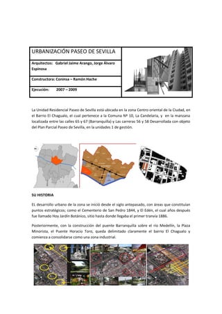 URBANIZACIÓN PASEO DE SEVILLA
Arquitectos: Gabriel Jaime Arango, Jorge Álvaro
Espinosa

Constructora: Coninsa – Ramón Hache

Ejecución:     2007 – 2009



La Unidad Residencial Paseo de Sevilla está ubicada en la zona Centro oriental de la Ciudad, en
el Barrio El Chagualo, el cual pertenece a la Comuna Nº 10, La Candelaria, y en la manzana
localizada entre las calles 65 y 67 (Barranquilla) y Las carreras 56 y 58 Desarrollada con objeto
del Plan Parcial Paseo de Sevilla, en la unidades 1 de gestión.




SU HISTORIA

EL desarrollo urbano de la zona se inició desde el siglo antepasado, con áreas que constituían
puntos estratégicos; como el Cementerio de San Pedro 1844, y El Edén, el cual años después
fue llamado Hoy Jardín Botánico, sitio hasta donde llegaba el primer tranvía 1886.

Posteriormente, con la construcción del puente Barranquilla sobre el río Medellín, la Plaza
Minorista, el Puente Horacio Toro, queda delimitado claramente el barrio El Chagualo y
comienza a consolidarse como una zona industrial.
 