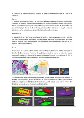 el Paseo del río Medellín y con las especies de vegetación existentes sobre las calles 67 y
carrera 56.

Olores.
La principal acción de mitigación y de contingencia locales para esta afectación ambiental en
un sector de vivienda y servicios complementarios, la constituye básicamente un acertado
diseño paisajístico que incluya especies arbóreas y arbustivas localizadas de manera tal que
puedan mitigar y/o desviar el efecto de los vientos que traen olores del norte, y la adecuada
orientación de las edificaciones, como el diseño interior de las viviendas.

Redes hídricas

La realización de un Plan Parcial como Paseo de Sevilla es una invaluable ocasión para articular
una porción de ciudad al sistema del río, tanto desde la orientación de fachadas, accesos y
espacios públicos hacia el corredor del río como desde el aprovechamiento efectivo de los
espacios públicos de las riberas.

EL POT

Parcial Paseo de Sevilla se establece en el barrio El Chagualo, de acuerdo con las orientaciones
del Plan de Ordenamiento Territorial de Medellín, mediante el cual se le determinó a este
sector de la ciudad, el tratamiento de re desarrollo específicamente en el polígono Z3_RED 4,
permitiéndole generar nuevos desarrollos con mayores aprovechamientos.




El suelo de cesión se calculó teniendo como base lo dispuesto en el artículo 23º del Acuerdo 23
de 2000, el cual establece, para el tratamiento de re desarrollo en suelo urbano, una cesión de
5m2 de suelo por cada 100m2 de construcción en vivienda y otros usos, con un mínimo del
20% del área neta. Se toma el indicador de 5M2/100M2.
 