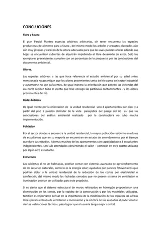CONCLUCIONES
Flora y Fauna

El plan Parcial Planteo especias arbóreas arbitrarias, sin tener encuentra las especies
productoras de alimento para a fauna , del mismo modo los arboles y arbustos plantados aún
son muy jóvenes y carecen de la altura adecuada para que las aves puedan anidar además sus
hojas se encuentran cubiertas de alquitrán impidiendo el libre desarrollo de estos. Solo los
ejemplares preexistentes cumplen con un porcentaje de lo propuesto por las conclusiones del
documento ambiental .

Olores.

Las especies arbóreas a las que hace referencia el estudio ambiental por su edad antes
mencionada no garantizan que los olores provenientes tanto del rio como del sector industrial
y automotriz no son suficientes, de igual manera la orientación que poseen las viviendas del
ala norte reciben todo el viento que trae consigo las partículas contaminantes , y los olores
provenientes del río.

Redes hídricas

De igual mente por la orientación de la unidad residencial solo 4 apartamentos por piso y a
partir del piso 5 pueden disfrutar de la vista paisajística del pasaje del rio así que las
conclusiones del análisis ambiental realizado       por la constructora no tubo mucha
implementación.

Poblacion

Por el sector donde se encuentra la unidad residencial, la mayor población residente en ella es
de estudiantes que en su mayoría se encuentran en estado de arrendamiento por el tiempo
que dure sus estudios. Además muchos de los apartamentos con capacidad para 3 estudiantes
independientes, son sub arrendados convirtiendo el salón – comedor en otro cuarto utilizado
por algún otro estudiante.

Estructura

Las cubiertas al no ser habitadas, podrían contar con sistemas avanzado de aprovechamiento
de los recursos naturales, como lo es la energía solar; ayudados por paneles fotovoltaicos que
podrían dotar a la unidad residencial de la reducción de los costos por electricidad o
calefacción, del mismo modo las fachadas cerradas que no poseen sistema de ventilación o
iluminación podrían ser utilizadas para este propósito.

Si es cierto que el sistema estructural de muros reforzados en hormigón proporcionan una
disminución de los costos, por la rapidez de la construcción y por los materiales utilizados,
también es importante pensar en la importancia de la modificación de los espacios las aéreas
libres para la entrada de ventilación e iluminación y la estética de los acabados al poder ocultar
ciertas instalaciones técnicas; para lograr que el usuaria tenga mejor confort.
 