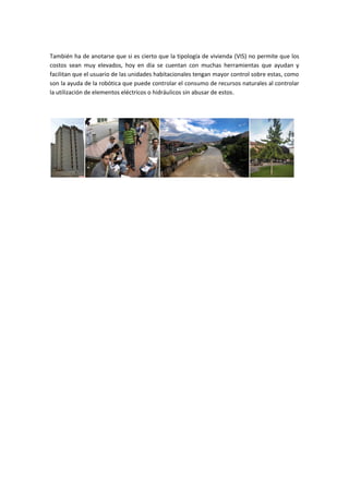 También ha de anotarse que si es cierto que la tipología de vivienda (VIS) no permite que los
costos sean muy elevados, hoy en día se cuentan con muchas herramientas que ayudan y
facilitan que el usuario de las unidades habitacionales tengan mayor control sobre estas, como
son la ayuda de la robótica que puede controlar el consumo de recursos naturales al controlar
la utilización de elementos eléctricos o hidráulicos sin abusar de estos.
 