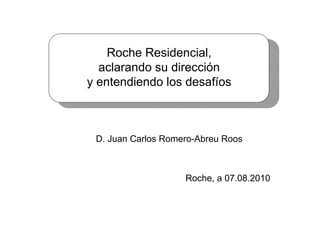 Roche Residencial,
  aclarando su dirección
y entendiendo los desafíos



 D. Juan Carlos Romero-Abreu Roos



                    Roche, a 07.08.2010
 