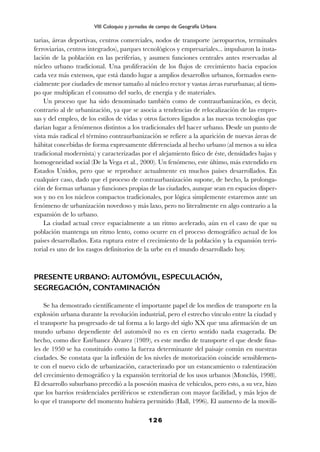 tarias, áreas deportivas, centros comerciales, nodos de transporte (aeropuertos, terminales
ferroviarias, centros integrados), parques tecnológicos y empresariales... impulsaron la insta-
lación de la población en las periferias, y asumen funciones centrales antes reservadas al
núcleo urbano tradicional. Una proliferación de los flujos de crecimiento hacia espacios
cada vez más extensos, que está dando lugar a amplios desarrollos urbanos, formados esen-
cialmente por ciudades de menor tamaño al núcleo rector y vastas áreas rururbanas; al tiem-
po que multiplican el consumo del suelo, de energía y de materiales.
Un proceso que ha sido denominado también como de contraurbanización, es decir,
contrario al de urbanización, ya que se asocia a tendencias de relocalización de las empre-
sas y del empleo, de los estilos de vidas y otros factores ligados a las nuevas tecnologías que
darían lugar a fenómenos distintos a los tradicionales del hacer urbano. Desde un punto de
vista más radical el término contraurbanización se refiere a la aparición de nuevas áreas de
hábitat concebidas de forma expresamente diferenciada al hecho urbano (al menos a su idea
tradicional modernista) y caracterizadas por el alejamiento físico de éste, densidades bajas y
homogeneidad social (De la Vega et al., 2000). Un fenómeno, este último, más extendido en
Estados Unidos, pero que se reproduce actualmente en muchos países desarrollados. En
cualquier caso, dado que el proceso de contraurbanización supone, de hecho, la prolonga-
ción de formas urbanas y funciones propias de las ciudades, aunque sean en espacios disper-
sos y no en los núcleos compactos tradicionales, por lógica simplemente estaremos ante un
fenómeno de urbanización novedoso y más laxo, pero no literalmente en algo contrario a la
expansión de lo urbano.
La ciudad actual crece espacialmente a un ritmo acelerado, aún en el caso de que su
población mantenga un ritmo lento, como ocurre en el proceso demográfico actual de los
países desarrollados. Esta ruptura entre el crecimiento de la población y la expansión terri-
torial es uno de los rasgos definitorios de la urbe en el mundo desarrollado hoy.
PRESENTE URBANO: AUTOMÓVIL, ESPECULACIÓN,
SEGREGACIÓN, CONTAMINACIÓN
Se ha demostrado científicamente el importante papel de los medios de transporte en la
explosión urbana durante la revolución industrial, pero el estrecho vínculo entre la ciudad y
el transporte ha progresado de tal forma a lo largo del siglo XX que una afirmación de un
mundo urbano dependiente del automóvil no es en cierto sentido nada exagerada. De
hecho, como dice Estébanez Álvarez (1989), es este medio de transporte el que desde fina-
les de 1950 se ha constituido como la fuerza determinante del paisaje común en nuestras
ciudades. Se constata que la inflexión de los niveles de motorización coincide sensiblemen-
te con el nuevo ciclo de urbanización, caracterizado por un estancamiento o ralentización
del crecimiento demográfico y la expansión territorial de los usos urbanos (Monclús, 1998).
El desarrollo suburbano precedió a la posesión masiva de vehículos, pero esto, a su vez, hizo
que los barrios residenciales periféricos se extendieran con mayor facilidad, y más lejos de
lo que el transporte del momento hubiera permitido (Hall, 1996). El aumento de la movili-
126
VIII Coloquio y jornadas de campo de Geografía Urbana
 