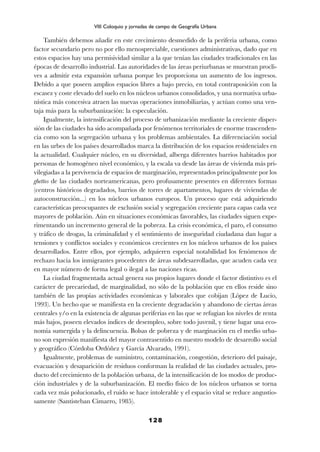 También debemos añadir en este crecimiento desmedido de la periferia urbana, como
factor secundario pero no por ello menospreciable, cuestiones administrativas, dado que en
estos espacios hay una permisividad similar a la que tenían las ciudades tradicionales en las
épocas de desarrollo industrial. Las autoridades de las áreas periurbanas se muestran procli-
ves a admitir esta expansión urbana porque les proporciona un aumento de los ingresos.
Debido a que poseen amplios espacios libres a bajo precio, en total contraposición con la
escasez y coste elevado del suelo en los núcleos urbanos consolidados, y una normativa urba-
nística más concesiva atraen las nuevas operaciones inmobiliarias, y actúan como una ven-
taja más para la suburbanización: la especulación.
Igualmente, la intensificación del proceso de urbanización mediante la creciente disper-
sión de las ciudades ha sido acompañada por fenómenos territoriales de enorme trascenden-
cia como son la segregación urbana y los problemas ambientales. La diferenciación social
en las urbes de los países desarrollados marca la distribución de los espacios residenciales en
la actualidad. Cualquier núcleo, en su diversidad, alberga diferentes barrios habitados por
personas de homogéneo nivel económico, y la escala va desde las áreas de vivienda más pri-
vilegiadas a la pervivencia de espacios de marginación, representados principalmente por los
ghettos de las ciudades norteamericanas, pero profusamente presentes en diferentes formas
(centros históricos degradados, barrios de torres de apartamentos, lugares de viviendas de
autoconstrucción...) en los núcleos urbanos europeos. Un proceso que está adquiriendo
características preocupantes de exclusión social y segregación creciente para capas cada vez
mayores de población. Aún en situaciones económicas favorables, las ciudades siguen expe-
rimentando un incremento general de la pobreza. La crisis económica, el paro, el consumo
y tráfico de drogas, la criminalidad y el sentimiento de inseguridad ciudadana dan lugar a
tensiones y conflictos sociales y económicos crecientes en los núcleos urbanos de los países
desarrollados. Entre ellos, por ejemplo, adquieren especial notabilidad los fenómenos de
rechazo hacia los inmigrantes procedentes de áreas subdesarrolladas, que acuden cada vez
en mayor número de forma legal o ilegal a las naciones ricas.
La ciudad fragmentada actual genera sus propios lugares donde el factor distintivo es el
carácter de precariedad, de marginalidad, no sólo de la población que en ellos reside sino
también de las propias actividades económicas y laborales que cobijan (López de Lucio,
1993). Un hecho que se manifiesta en la creciente degradación y abandono de ciertas áreas
centrales y/o en la existencia de algunas periferias en las que se refugian los niveles de renta
más bajos, poseen elevados índices de desempleo, sobre todo juvenil, y tiene lugar una eco-
nomía sumergida y la delincuencia. Bolsas de pobreza y de marginación en el medio urba-
no son expresión manifiesta del mayor contrasentido en nuestro modelo de desarrollo social
y geográfico (Córdoba Ordóñez y García Alvarado, 1991).
Igualmente, problemas de suministro, contaminación, congestión, deterioro del paisaje,
evacuación y desaparición de residuos conforman la realidad de las ciudades actuales, pro-
ducto del crecimiento de la población urbana, de la intensificación de los modos de produc-
ción industriales y de la suburbanización. El medio físico de los núcleos urbanos se torna
cada vez más polucionado, el ruido se hace intolerable y el espacio vital se reduce angustio-
samente (Santisteban Cimarro, 1985).
128
VIII Coloquio y jornadas de campo de Geografía Urbana
 