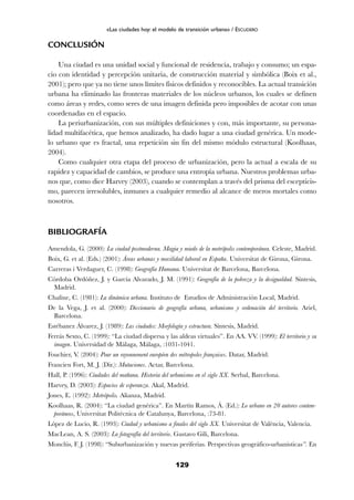 CONCLUSIÓN
Una ciudad es una unidad social y funcional de residencia, trabajo y consumo; un espa-
cio con identidad y percepción unitaria, de construcción material y simbólica (Boix et al.,
2001); pero que ya no tiene unos límites físicos definidos y reconocibles. La actual transición
urbana ha eliminado las fronteras materiales de los núcleos urbanos, los cuales se definen
como áreas y redes, como seres de una imagen definida pero imposibles de acotar con unas
coordenadas en el espacio.
La periurbanización, con sus múltiples definiciones y con, más importante, su persona-
lidad multifacética, que hemos analizado, ha dado lugar a una ciudad genérica. Un mode-
lo urbano que es fractal, una repetición sin fin del mismo módulo estructural (Koolhaas,
2004).
Como cualquier otra etapa del proceso de urbanización, pero la actual a escala de su
rapidez y capacidad de cambios, se produce una entropía urbana. Nuestros problemas urba-
nos que, como dice Harvey (2003), cuando se contemplan a través del prisma del escepticis-
mo, parecen irresolubles, inmunes a cualquier remedio al alcance de meros mortales como
nosotros.
BIBLIOGRAFÍA
Amendola, G. (2000): La ciudad postmoderna. Magia y miedo de la metrópolis contemporánea. Celeste, Madrid.
Boix, G. et al. (Eds.) (2001): Áreas urbanas y movilidad laboral en España. Universitat de Girona, Girona.
Carreras i Verdaguer, C. (1998): Geografía Humana. Universitat de Barcelona, Barcelona.
Córdoba Ordóñez, J. y García Alvarado, J. M. (1991): Geografía de la pobreza y la desigualdad. Síntesis,
Madrid.
Chaline, C. (1981): La dinámica urbana. Instituto de Estudios de Administración Local, Madrid.
De la Vega, J. et al. (2000): Diccionario de geografía urbana, urbanismo y ordenación del territorio. Ariel,
Barcelona.
Estébanez Álvarez, J. (1989): Las ciudades: Morfología y estructura. Síntesis, Madrid.
Ferrás Sexto, C. (1999): “La ciudad dispersa y las aldeas virtuales”. En AA. VV. (1999): El territorio y su
imagen. Universidad de Málaga, Málaga, :1031-1041.
Fouchier, V. (2004): Pour un rayonnement européen des métropoles françaises. Datar, Madrid.
Francien Fort, M. J. (Dir.): Mutaciones. Actar, Barcelona.
Hall, P. (1996): Ciudades del mañana. Historia del urbanismo en el siglo XX. Serbal, Barcelona.
Harvey, D. (2003): Espacios de esperanza. Akal, Madrid.
Jones, E. (1992): Metrópolis. Alianza, Madrid.
Koolhaas, R. (2004): “La ciudad genérica”. En Martín Ramos, Á. (Ed.): Lo urbano en 20 autores contem-
poráneos, Universitat Politècnica de Catalunya, Barcelona, :73-81.
López de Lucio, R. (1993): Ciudad y urbanismo a finales del siglo XX. Universitat de València, Valencia.
MacLean, A. S. (2003): La fotografía del territorio. Gustavo Gili, Barcelona.
Monclús, F. J. (1998): “Suburbanización y nuevas periferias. Perspectivas geográfico-urbanísticas”. En
129
«Las ciudades hoy: el modelo de transición urbana» / ESCUDERO
 