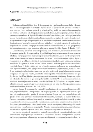 Keywords: City, urbanization, suburbanization, automobile, segregation.
¿CIUDAD?
En la evolución del último siglo de la urbanización en el mundo desarrollado, y llegan-
do a la situación presente, la ciudad ha dejado de ser la identidad del proceso. La urbe ya
no representa el escenario exclusivo de la urbanización y proliferan otras realidades espacia-
les. Estamos asistiendo a la desaparición de la ciudad clásica, de sus paisajes, formas de vida
y valores reconocibles. Se sigue hablando de la ciudad y de ciudades y, sin embargo, presencia-
mos en el mundo desarrollado su radical transformación, la ruptura del marco de vida colec-
tiva y cohesionada que siempre significó, su disolución o dispersión en multitud de unidades
funcionalmente homogéneas, espacialmente alejadas, y cuyo único punto de unión viene
proporcionado por una compleja infraestructura de transportes que, a la vez que permite
interconexiones entres estas unidades, refuerza su separación física (López de Lucio, 1993).
La ciudad deja de ser un artefacto preciso y bien delimitado, claramente diferenciable
de su entorno rural y de otros núcleos de población próximos, para convertirse en una rea-
lidad más compleja y menos fácilmente perceptible visualmente. Ahora puede integrar terri-
torios más o menos extensos en su derredor, pueblos o ciudades menores e incluso llegar a
confundirse, o a soldarse a través de determinadas axialidades, con otras áreas urbanas
inmediatas. La primacía de un núcleo central unitario, rodeado por una área suburbana
extendida hasta el límite establecido por el medio rural, es suplantada por una configura-
ción regional continua, que agrupa diversos centros urbanos (Segre Prando, 1985). Se trata
de un proceso de urbanización en cadena, que alterna áreas de alta y baja densidad; tramas
compactas con espacios rurales, vinculados entre sí por las relaciones funcionales y los ejes
del sistema vial. Un tejido irregular que agrupa asentamientos, ciudades y, finalmente, regio-
nes y Estados. Se cumple lo que anticipaba Geddes en 1915: “No es absurdo pensar que en
un futuro no tan lejano veremos una vasta Ciudad-línea de 500 millas a lo largo de la costa
atlántica que, en algunos lugares, se ensanchara; con un total de, bien podríamos decir,
muchos millones de personas” (en Hall, 1996).
Nuevas formas de organización espacial (conurbaciones, áreas metropolitanas, megaló-
polis, regiones urbanas...) han pasado a ser las protagonistas. La aglomeración urbana, que
hace referencia a amplios espacios de intensa urbanización que integran tanto al núcleo ori-
ginario como a sus periferias más intensamente ocupadas, sustituye a la ciudad tradicional.
Cuando esta aglomeración urbana adquiere una entidad política-administrativa de gestión
conjunta de los problemas generados en su interior estamos ante una área metropolitana. Si
dos o mas ciudades llegan a crecer hasta unirse y crear una aglomeración multipolar estarí-
amos ante una conurbación o megalópolis. Amplias áreas urbanizadas acaban conforman-
do auténticas regiones urbanas, claves para entender la organización del espacio.
Los nuevos modelos de transporte y los modernos medios de comunicación favorecen la
formación de megalópolis que resultan de la coalescencia de áreas metropolitanas y conur-
baciones en continuos urbanos que agrupan a millones de personas cada uno de ellos y se
118
VIII Coloquio y jornadas de campo de Geografía Urbana
 