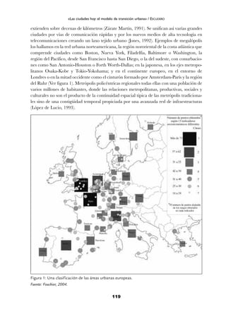 extienden sobre decenas de kilómetros (Zárate Martín, 1991). Se unifican así varías grandes
ciudades por vías de comunicación rápidas y por los nuevos medios de alta tecnología en
telecomunicaciones creando un laxo tejido urbano (Jones, 1992). Ejemplos de megalópolis
los hallamos en la red urbana norteamericana, la región nororiental de la costa atlántica que
comprende ciudades como Boston, Nueva York, Filadelfia, Baltimore o Washington, la
región del Pacífico, desde San Francisco hasta San Diego, o la del sudeste, con conurbacio-
nes como San Antonio-Houston o Forth Worth-Dallas; en la japonesa, en los ejes metropo-
litanos Osaka-Kobe y Tokio-Yokohama; y en el continente europeo, en el entorno de
Londres o en la mitad occidente como el cinturón formado por Amsterdam-París y la región
del Ruhr (Ver figura 1). Metrópolis policéntricas regionales todas ellas con una población de
varios millones de habitantes, donde las relaciones metropolitanas, productivas, sociales y
culturales no son el producto de la continuidad espacial típica de las metrópolis tradiciona-
les sino de una contigüidad temporal propiciada por una avanzada red de infraestructuras
(López de Lucio, 1993).
119
«Las ciudades hoy: el modelo de transición urbana» / ESCUDERO
Figura 1: Una clasificación de las áreas urbanas europeas.
Fuente: Fouchier, 2004.
 