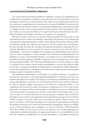 LAS NUEVAS ECONOMÍAS URBANAS
La reestructuración del sistema productivo capitalista, el proceso de globalización, las
modificaciones sociopolíticas actuales, la concentración de los centros decisión y las nuevas
tecnologías constituyen el contexto donde se sitúa el proceso de urbanización hoy. El cam-
bio económico, la mundialización de las relaciones y la mayor flexibilidad en los procesos de
producción han introducido cambios en la ordenación, planificación y gestión del territorio
y, en último término, están reestructurando los sistemas urbanos. En la actualidad, lo urba-
no se define por una gran intensidad en la ocupación del suelo, la diversificación de activi-
dades, la proliferación de flujos y relaciones en el espacio y la segregación.
Del mismo modo, el motor de la economía urbana ha pasado de forma cada vez más
mayoritaria al sector terciario. Las industrias, responsables del gran proceso de urbanización
contemporáneo, han abandonado la ciudad, se han alejado de los núcleos urbanos, funda-
mentalmente aquellas que requieren más espacio o son más molestas para sus habitantes.
Las deseconomías derivadas de la localización industrial intraurbana (congestión de la cir-
culación, dificultades de acceso, penuria de espacio, incremento de los costes del suelo e
inmobiliarios...), las nuevas tecnologías en los transportes, la suburbanización de la mano de
obra, los costes económicos y sociales derivados de la destrucción medioambiental de las
industrias en áreas de alta densidad humana y una política activa de relocalización de la
actividad secundaria explican la pérdida de importancia de las manufacturas en las ciuda-
des desarrolladas (Chaline, 1981). Esta desindustrialización de los núcleos urbanos se tradu-
ce en declive de los mismos cuando estaban especializados en sectores hoy obsoletos (algu-
nos de ellos se recuperaron mediante la implantación de estrategias de reindustrialización y
reconversión industrial, otros abordaron una transformación funcional, pero la mayor parte
no logran superar la situación de declive).
Las actividades administrativas y comerciales, en un primer momento, y la galería de
servicios que caracteriza a la fase denominada postindustrial se convierten en los ejes eco-
nómicos principales de la ciudad. Tiene lugar un crecimiento generalizado de las urbes ter-
ciarias especializadas, en contraste con el estancamiento de los centros urbanos tradiciona-
les. Esta terciarización influye directamente en los ritmos de crecimiento urbano y en la
composición del mercado de trabajo. Las fábricas se dispersan fuera de los viejos centros
industriales, el trabajo de oficina se descentraliza en el ámbito local, pero la actividad finan-
ciera internacional y las transacciones, que han crecido mucho en los últimos años, se con-
centran cada vez con mayor frecuencia en unos pocos países y ciudades. Así, el crecimiento
del empleo en los servicios y el acaparamiento de la producción que logra el sector terciario
confiere ventajas a unas urbes sobre otras y determina los núcleos urbanos rectores y de
mayor crecimiento, como lo hizo la industria en su momento. La preeminencia de las gran-
des ciudades reposa hoy en el control de la información, investigación y gestión, en definiti-
va, los servicios productivos que acompañan a la toma de decisiones (Tomé Fernández,
1994). Por ejemplo, el sector de los servicios a las empresas, en el sentido anglosajón que
comprende las actividades financieras, las agencias de seguros, el sector inmobiliario, los ser-
vicios de consultoría, la publicidad y los servicios informáticos... (actividades terciarias que
120
VIII Coloquio y jornadas de campo de Geografía Urbana
 