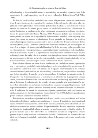 difuminan hoy la diferencia clásica entre el secundario y los servicios), representa más de la
cuarta parte del empleo parisino y más de un tercio en Londres, Tokio y Nueva York (Veltz,
1999).
La función tradicional de las ciudades en cuanto a la puesta en común de conocimien-
tos y de experiencias, y a la reorganización constante de las cadenas de valor eleva a las ele-
gidas en centros planetarios en un sistema global como el actual. El nuevo modelo son los
centros de tomas de decisiones que se ubican en las ciudades mundiales, y los centros de
redistribución que se localizan en las urbes centrales de las áreas metropolitanas preexisten-
tes en los países-centro (Estébanez Álvarez, 1989). Ciudades globales que funcionan hoy
como puestos de mando en la organización de la economía mundial; como lugares y mer-
cados claves para los sectores predominantes de este período, las finanzas y los servicios
especializados para empresas; y como centros para la producción de innovaciones en dichos
sectores (Sassen, 1999). Controlan los mercados financieros mundiales, en un monopolio de
una eficacia sin precedentes merced a la liberalización de las normas y reglas que gobiernan
su establecimiento y sus operaciones de alcance planetario. Cuanto mayor es la mundializa-
ción de la economía mayor es la aglomeración de las funciones centrales en estos núcleos
urbanos globales. En todos ellos se reproduce una tipología de centros direccionales basada
en un esquema repetitivo de rascacielos entremezclados con edificios particularizados por su
función específica, circundados por vías de comunicación de alta capacidad.
Estos núcleos urbanos terciarios tienen, no obstante, un crecimiento menos espectacular
que el que tuvieron las ciudades vinculadas al proceso de industrialización, pero se trata de
una aumento sostenido y sobre todo extenso en el espacio. El crecimiento de los servicios
avanzados como los financieros, de información y comunicación, empresariales, tecnológi-
cos, de investigación y desarrollo, etc. y la alta nodalidad derivada de los actuales medios de
transporte y de telecomunicaciones se constituyen en el motor de la progresión urbana
actual, fundamentalmente en los centros internacionales, nacionales y regionales de servi-
cios y decisiones. Por el contrario, los grandes núcleos asociados a la industrialización que
no se han adaptado o no participan en el círculo de ciudades con papel hegemónico en el
capitalismo terciario y global sufren de lleno hoy en día las consecuencias de las desecono-
mías de aglomeración, donde las anteriores ventajas de economía de escala que los caracte-
rizaban devienen en sinergias negativas. Como afirma Veltz (1999), la hiperespecialización
puede conducir a callejones sin salida mortales.
Precisamente, estas desventajas derivadas de una excesiva concentración de actividades
industriales obsoletas o maduras, aceleradas por el proceso de perdida de importancia del
sector productivo manufacturero a favor de los servicios, permiten, en la actualidad, un cre-
cimiento relativamente alto en ciudades de tipo intermedio. Incluso, dentro de un proceso
de difusión de funcionalidad urbana y también en muchos casos de población, núcleos de
pequeño tamaño que se han adecuado a las condiciones actuales de competencia urbana
pueden llegar a tener aumentos relativamente elevados. En definitiva, un descenso del cre-
cimiento de las grandes ciudades industriales a favor de las aglomeraciones de tamaño más
reducido.
122
VIII Coloquio y jornadas de campo de Geografía Urbana
 