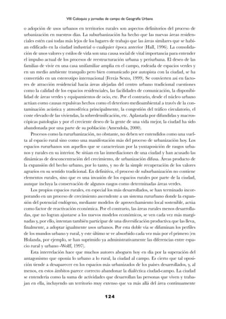 o adopción de usos urbanos en territorios rurales son aspectos definitorios del proceso de
urbanización en nuestros días. La suburbanización ha hecho que las nuevas áreas residen-
ciales estén casi todas más lejos de los lugares de trabajo que las áreas similares que se habí-
an edificado en la ciudad industrial o cualquier época anterior (Hall, 1996). La consolida-
ción de unos valores y estilos de vida son una causa social de vital importancia para entender
el impulso actual de los procesos de reestructuración urbana y periurbana. El deseo de las
familias de vivir en una casa unifamiliar amplia en el campo, rodeada de espacios verdes y
en un medio ambiente tranquilo pero bien comunicado por autopista con la ciudad, se ha
convertido en un estereotipo internacional (Ferrás Sexto, 1999). Se convierten así en facto-
res de atracción residencial hacia áreas alejadas del centro urbano tradicional cuestiones
como la calidad de los espacios residenciales, las facilidades de comunicación, la disponibi-
lidad de áreas verdes y equipamientos de ocio, etc. Por el contrario, desde el núcleo urbano
actúan como causas repulsivas hechos como el deterioro medioambiental a través de la con-
taminación acústica y atmosférica principalmente, la congestión del tráfico circulatorio, el
coste elevado de las viviendas, la sobredensificación, etc. Aplastada por difundidas y macros-
cópicas patologías y por el creciente deseo de la gente de una vida mejor, la ciudad ha sido
abandonada por una parte de su población (Amendola, 2000).
Procesos como la rururbanización, no obstante, no deben ser entendidos como una vuel-
ta al espacio rural sino como una manifestación más del proceso de urbanización hoy. Los
espacios rururbanos son aquellos que se caracterizan por la yuxtaposición de rasgos urba-
nos y rurales en su interior. Se sitúan en las inmediaciones de una ciudad y han acusado las
dinámicas de desconcentración del crecimiento, de urbanización difusa. Áreas producto de
la expansión del hecho urbano, por lo tanto, y no de la simple recuperación de los valores
agrarios en su sentido tradicional. En definitiva, el proceso de suburbanización no contiene
elementos rurales, sino que es una invasión de los espacios rurales por parte de la ciudad,
aunque incluya la conservación de algunos rasgos como determinadas áreas verdes.
Los propios espacios rurales, en especial los más desarrollados, se han terminado incor-
porando en un proceso de crecimiento ascendente a un sistema rururbano donde la expan-
sión del potencial endógeno, mediante modelos de aprovechamiento local sostenible, actúa
como factor de reactivación económica. Por el contrario, las áreas rurales menos desarrolla-
das, que no logran ajustarse a los nuevos modelos económicos, se ven cada vez más margi-
nadas y, por ello, intentan también participar de una diversificación productiva que las lleva,
finalmente, a adoptar igualmente usos urbanos. Por esta doble vía se difuminan los perfiles
de los mundos urbano y rural, y este último se ve absorbido cada vez más por el primero (en
Holanda, por ejemplo, se han suprimido ya administrativamente las diferencias entre espa-
cio rural y urbano -Wolff, 1997).
Esta interrelación hace que muchos autores aboguen hoy en día por la superación del
antagonismo que oponía lo urbano a lo rural, la ciudad al campo. Es cierto que tal oposi-
ción tiende a desaparecer en los espacios más urbanizados de los países desarrollados, y, al
menos, en estos ámbitos parece correcto abandonar la dialéctica ciudad-campo. La ciudad
se entendería como la suma de actividades que desarrollan las personas que viven y traba-
jan en ella, incluyendo un territorio muy extenso que va más allá del área continuamente
124
VIII Coloquio y jornadas de campo de Geografía Urbana
 