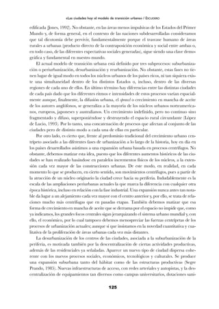 edificada (Jones, 1992). No obstante, en las áreas menos impulsivas de los Estados del Primer
Mundo y, de forma general, en el contexto de las naciones subdesarrolladas consideramos
que tal dicotomía debe pervivir, fundamentalmente porque el trasvase humano de áreas
rurales a urbanas (producto directo de la contraposición económica y social entre ambas o,
en todo caso, de las diferentes expectativas sociales generadas), sigue siendo una clave demo-
gráfica y fundamental en nuestro mundo.
El actual modelo de transición urbana está definido por tres subprocesos: suburbaniza-
ción o periurbanización, desurbanización y reurbanización. No obstante, estas fases no tie-
nen lugar de igual modo en todos los núcleos urbanos de los países ricos, ni tan siquiera exis-
te una simultaneidad dentro de los distintos Estados o, incluso, dentro de las diversas
regiones de cada uno de ellos. En último término hay diferencias entre las distintas ciudades
de cada país dado que los diferentes ritmos e intensidades de estos procesos varían espacial-
mente aunque, finalmente, la difusión urbana, el sprawl o crecimiento en mancha de aceite
de los autores anglófonos, se generaliza a la mayoría de los núcleos urbanos norteamerica-
nos, europeos, japoneses y australianos. Un crecimiento indefinido, pero no continuo sino
fragmentado y difuso, superponiéndose y destruyendo el espacio rural circundante (López
de Lucio, 1993). Por lo tanto, una concatenación de procesos que afectan al conjunto de las
ciudades pero de distinto modo a cada una de ellas en particular.
Por otro lado, es cierto que, frente al predominio tradicional del crecimiento urbano cen-
trípeto asociado a las diferentes fases de urbanización a lo largo de la historia, hoy en día en
los países desarrollados asistimos a una expansión urbana basada en procesos centrífugos. No
obstante, debemos matizar esta idea, puesto que los diferentes aumentos históricos de las ciu-
dades se han realizado basándose en paralelos incrementos físicos de los núcleos, a la exten-
sión cada vez mayor de las construcciones urbanas. De este modo, en realidad, en cada
momento lo que se producen, en cierto sentido, son movimientos centrífugos, pues a partir de
la atracción de un núcleo originario la ciudad crece hacia su periferia. Indudablemente es la
escala de las ampliaciones periurbanas actuales la que marca la diferencia con cualquier otra
época histórica, incluso en relación con la fase industrial. Una expansión nunca antes tan nota-
ble da lugar a un alejamiento cada vez mayor con el centro anterior y, por ello, se trata de rela-
ciones mucho más centrífugas que en pasadas etapas. También debemos matizar que esa
forma de crecimiento en mancha de aceite que se derrama por el espacio no impide que, como
ya indicamos, los grandes focos centrales sigan jerarquizando el sistema urbano mundial y, con
ello, el económico, por lo cual tampoco debemos menospreciar las fuerzas centrípetas de los
procesos de urbanización actuales; aunque sí que insistamos en la novedad cuantitativa y cua-
litativa de la proliferación de áreas urbanas cada vez más distantes.
La desurbanización de los centros de las ciudades, asociada a la suburbanización de la
periferia, es motivada también por la descentralización de ciertas actividades productivas,
además de las residenciales ya señaladas. Aparece un nuevo tipo de ciudad dispersa cohe-
rente con los nuevos procesos sociales, económicos, tecnológicos y culturales. Se produce
una expansión suburbana tanto del hábitat como de las estructuras productivas (Segre
Prando, 1985). Nuevas infraestructuras de acceso, con redes arteriales y autopistas, y la des-
centralización de equipamientos tan diversos como campus universitarios, dotaciones sani-
125
«Las ciudades hoy: el modelo de transición urbana» / ESCUDERO
 