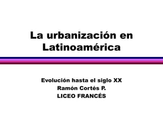 La urbanización en Latinoamérica Evolución hasta el siglo XX Ramón Cortés P. LICEO FRANCÉS 