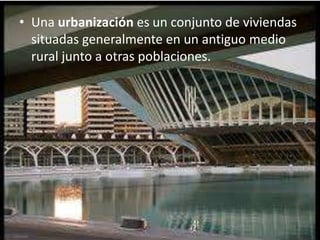 • Una urbanización es un conjunto de viviendas
situadas generalmente en un antiguo medio
rural junto a otras poblaciones.
