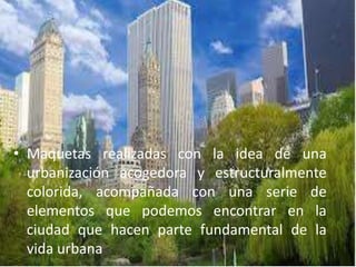 • Maquetas realizadas con la idea de una
urbanización acogedora y estructuralmente
colorida, acompañada con una serie de
elementos que podemos encontrar en la
ciudad que hacen parte fundamental de la
vida urbana