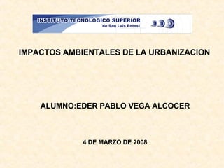 IMPACTOS AMBIENTALES DE LA URBANIZACION ALUMNO:EDER PABLO VEGA ALCOCER 4 DE MARZO DE 2008 