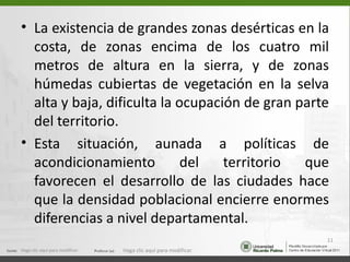 • La existencia de grandes zonas desérticas en la
  costa, de zonas encima de los cuatro mil
  metros de altura en la sierra, y de zonas
  húmedas cubiertas de vegetación en la selva
  alta y baja, dificulta la ocupación de gran parte
  del territorio.
• Esta situación, aunada a políticas de
  acondicionamiento          del   territorio  que
  favorecen el desarrollo de las ciudades hace
  que la densidad poblacional encierre enormes
  diferencias a nivel departamental.
                                                                  11
Haga clic aquí para modificar.   Haga clic aquí para modificar.
 