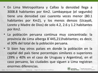 • En Lima Metropolitana y Callao la densidad llega a
  3008.8 habitantes por Km2. Lambayeque (el segundo)
  tiene una densidad casi cuarenta veces menor (80.1
  habitantes por Km2), y los menos densos (Ucayali,
  Loreto y Madre de Dios) de solo 4.2, 2.6 y 1.2 habitantes
  por Km2.
• La población peruana continua muy concentrada: la
  provincia de Lima alberga 8´445,211habitantes; es decir,
  el 30% del total de la población peruana.
• Si bien hay otros países en donde la población en la
  capital del país tiene porcentajes similares o superiores
  (39% y 40% en el caso de Uruguay y Argentina), en el
  caso peruano, las ciudades que siguen a Lima registran
  enormes diferencias.                                     12
 Haga clic aquí para modificar.   Haga clic aquí para modificar.
 