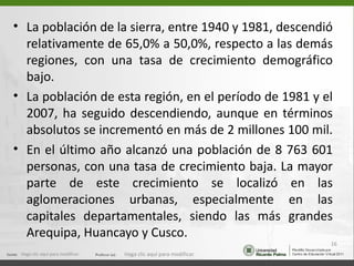 • La población de la sierra, entre 1940 y 1981, descendió
  relativamente de 65,0% a 50,0%, respecto a las demás
  regiones, con una tasa de crecimiento demográfico
  bajo.
• La población de esta región, en el período de 1981 y el
  2007, ha seguido descendiendo, aunque en términos
  absolutos se incrementó en más de 2 millones 100 mil.
• En el último año alcanzó una población de 8 763 601
  personas, con una tasa de crecimiento baja. La mayor
  parte de este crecimiento se localizó en las
  aglomeraciones urbanas, especialmente en las
  capitales departamentales, siendo las más grandes
  Arequipa, Huancayo y Cusco.
                                                                   16
 Haga clic aquí para modificar.   Haga clic aquí para modificar.
 