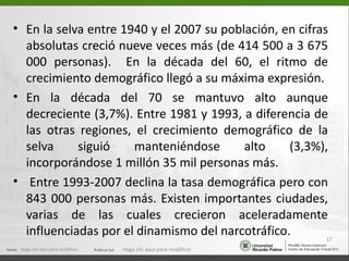 • En la selva entre 1940 y el 2007 su población, en cifras
  absolutas creció nueve veces más (de 414 500 a 3 675
  000 personas). En la década del 60, el ritmo de
  crecimiento demográfico llegó a su máxima expresión.
• En la década del 70 se mantuvo alto aunque
  decreciente (3,7%). Entre 1981 y 1993, a diferencia de
  las otras regiones, el crecimiento demográfico de la
  selva     siguió    manteniéndose       alto    (3,3%),
  incorporándose 1 millón 35 mil personas más.
• Entre 1993-2007 declina la tasa demográfica pero con
  843 000 personas más. Existen importantes ciudades,
  varias de las cuales crecieron aceleradamente
  influenciadas por el dinamismo del narcotráfico.        17
 Haga clic aquí para modificar.   Haga clic aquí para modificar.
 