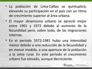 • La población de Lima-Callao se quintuplicó,
  elevando su participación en el país con un ritmo
  de crecimiento superior al área urbana.
• El mayor dinamismo urbano se apreció mejor
  entre 1961 y 1972 debido al aumento de la
  fecundidad pero, sobre todo, de las migraciones
  internas.
• En el período 1972-1981 hubo una intensidad
  menor debido a una reducción de la fecundidad y
  en menor medida, a una apertura de la población
  a la selva rural. En este período el crecimiento
  urbano fue elevado, aunque decreciente.
                                                                  3
Haga clic aquí para modificar.   Haga clic aquí para modificar.
 