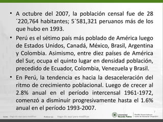 • A octubre del 2007, la población censal fue de 28
  ´220,764 habitantes; 5´581,321 peruanos más de los
  que hubo en 1993.
• Perú es el sétimo país más poblado de América luego
  de Estados Unidos, Canadá, México, Brasil, Argentina
  y Colombia. Asimismo, entre diez países de América
  del Sur, ocupa el quinto lugar en densidad población,
  precedido de Ecuador, Colombia, Venezuela y Brasil.
• En Perú, la tendencia es hacia la desaceleración del
  ritmo de crecimiento poblacional. Luego de crecer al
  2.8% anual en el período intercensal 1961-1972,
  comenzó a disminuir progresivamente hasta el 1.6%
  anual en el período 1993-2007.                        7
Haga clic aquí para modificar.   Haga clic aquí para modificar.
 