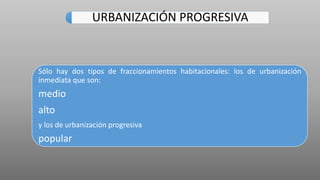 URBANIZACIÓN PROGRESIVA
Sólo hay dos tipos de fraccionamientos habitacionales: los de urbanización
inmediata que son:
medio
alto
y los de urbanización progresiva
popular
 