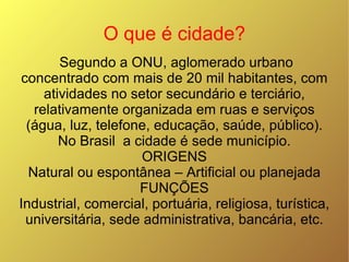 O que é cidade? Segundo a ONU, aglomerado urbano concentrado com mais de 20 mil habitantes, com atividades no setor secundário e terciário, relativamente organizada em ruas e serviços (água, luz, telefone, educação, saúde, público). No Brasil  a cidade é sede município. ORIGENS Natural ou espontânea – Artificial ou planejada FUNÇÕES Industrial, comercial, portuária, religiosa, turística, universitária, sede administrativa, bancária, etc. 