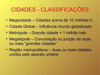 CIDADES - CLASSIFICAÇÕES Megacidade – Cidades acima de 10 milhões h. Cidade Global – Influência mundo globalizado Metrópole – Grande cidade + 1 milhão hab. Megalópole – Conurbação ou junção de duas ou mais “grandes cidades” Região metropolitana – duas ou mais cidades unidas pelo aparato urbano 