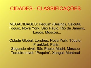 CIDADES - CLASSIFICAÇÕES MEGACIDADES: Pequim (Beijing), Calcutá, Tóquio, Nova York, São Paulo, Rio de Janeiro, Lagos, Moscou... Cidade Global: Londres, Nova York, Tóquio, Frankfurt, Paris.  Segundo nível: São Paulo, Madri, Moscou Terceiro nível: “Pequim”, Xangai, Montreal 