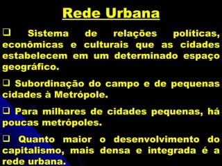 Rede Urbana
    Sistema  de   relações  políticas,
econômicas e culturais que as cidades
estabelecem em um determinado espaço
geográfico.
 Subordinação do campo e de pequenas
cidades à Metrópole.
 Para milhares de cidades pequenas, há
poucas metrópoles.
 Quanto maior o desenvolvimento do
capitalismo, mais densa e integrada é a
rede urbana.
 