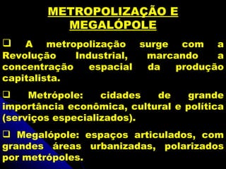 METROPOLIZAÇÃO E
          MEGALÓPOLE
   A metropolização surge com a
Revolução    Industrial, marcando   a
concentração    espacial da  produção
capitalista.
    Metrópole:    cidades  de    grande
importância econômica, cultural e política
(serviços especializados).
 Megalópole: espaços articulados, com
grandes áreas urbanizadas, polarizados
por metrópoles.
 