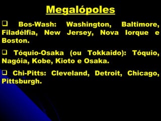 Megalópoles
    Bos-Wash: Washington, Baltimore,
Filadélfia, New Jersey, Nova Iorque e
Boston.
 Tóquio-Osaka (ou Tokkaido): Tóquio,
Nagóia, Kobe, Kioto e Osaka.
 Chi-Pitts: Cleveland, Detroit, Chicago,
Pittsburgh.
 