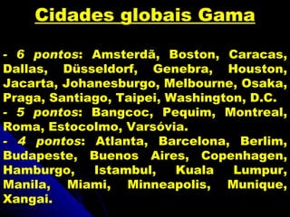 Cidades globais Gama

- 6 pontos: Amsterdã, Boston, Caracas,
Dallas, Düsseldorf, Genebra, Houston,
Jacarta, Johanesburgo, Melbourne, Osaka,
Praga, Santiago, Taipei, Washington, D.C.
- 5 pontos: Bangcoc, Pequim, Montreal,
Roma, Estocolmo, Varsóvia.
- 4 pontos: Atlanta, Barcelona, Berlim,
Budapeste, Buenos Aires, Copenhagen,
Hamburgo,    Istambul,    Kuala   Lumpur,
Manila, Miami, Minneapolis, Munique,
Xangai.
 