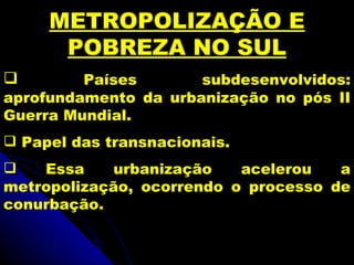 METROPOLIZAÇÃO E
      POBREZA NO SUL
        Países       subdesenvolvidos:
aprofundamento da urbanização no pós II
Guerra Mundial.
 Papel das transnacionais.
   Essa     urbanização   acelerou   a
metropolização, ocorrendo o processo de
conurbação.
 