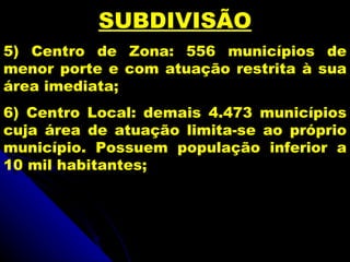 SUBDIVISÃO
5) Centro de Zona: 556 municípios de
menor porte e com atuação restrita à sua
área imediata;
6) Centro Local: demais 4.473 municípios
cuja área de atuação limita-se ao próprio
município. Possuem população inferior a
10 mil habitantes;
 