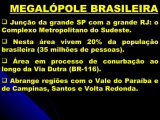 MEGALÓPOLE BRASILEIRA
 Junção da grande SP com a grande RJ: o
Complexo Metropolitano do Sudeste.
 Nesta área vivem 20% da população
brasileira (35 milhões de pessoas).
 Área em processo de conurbação ao
longo da Via Dutra (BR-116).
 Abrange regiões com o Vale do Paraíba e
de Campinas, Santos e Volta Redonda.
 