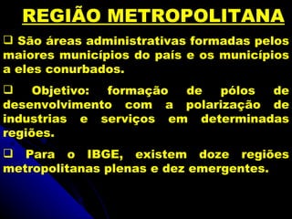 REGIÃO METROPOLITANA
 São áreas administrativas formadas pelos
maiores municípios do país e os municípios
a eles conurbados.
    Objetivo: formação de  pólos  de
desenvolvimento com a polarização de
industrias e serviços em determinadas
regiões.
 Para o IBGE, existem doze regiões
metropolitanas plenas e dez emergentes.
 
