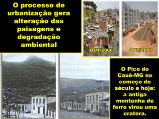 O processo de
urbanização gera
  alteração das
   paisagens e
   degradação
    ambiental


                      O Pico do
                     Cauê-MG no
                     começo do
                    século e hoje:
                       a antiga
                    montanha de
                   ferro virou uma
                       cratera.
 