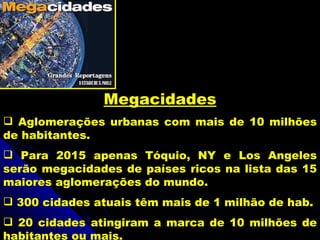 Megacidades
 Aglomerações urbanas com mais de 10 milhões
de habitantes.
 Para 2015 apenas Tóquio, NY e Los Angeles
serão megacidades de países ricos na lista das 15
maiores aglomerações do mundo.
 300 cidades atuais têm mais de 1 milhão de hab.
 20 cidades atingiram a marca de 10 milhões de
habitantes ou mais.
 