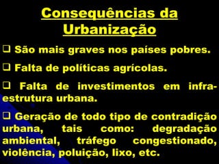Consequências da
         Urbanização
 São mais graves nos países pobres.
 Falta de políticas agrícolas.
 Falta de investimentos em infra-
estrutura urbana.
 Geração de todo tipo de contradição
urbana,    tais    como:     degradação
ambiental,    tráfego    congestionado,
violência, poluição, lixo, etc.
 