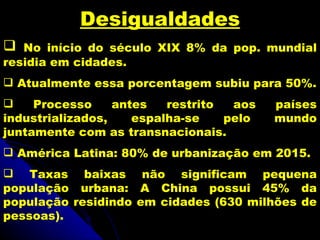 Desigualdades
  No início do século XIX 8% da pop. mundial
residia em cidades.
 Atualmente essa porcentagem subiu para 50%.
    Processo     antes   restrito  aos   países
industrializados,    espalha-se    pelo   mundo
juntamente com as transnacionais.
 América Latina: 80% de urbanização em 2015.
 Taxas baixas não significam pequena
população urbana: A China possui 45% da
população residindo em cidades (630 milhões de
pessoas).
 