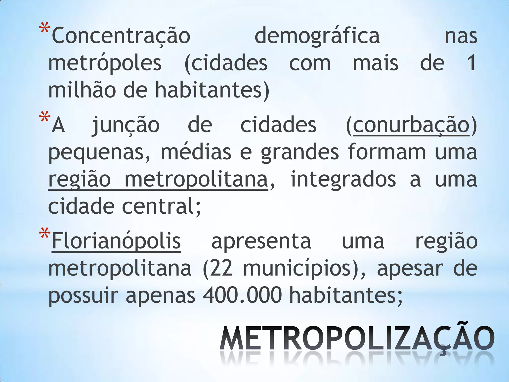 *Concentração      demográfica nas
metrópoles (cidades com mais de 1
milhão de habitantes)
*A  junção de cidades (conurbação)
pequenas, médias e grandes formam uma
região metropolitana, integrados a uma
cidade central;
*Florianópolis  apresenta uma região
metropolitana (22 municípios), apesar de
possuir apenas 400.000 habitantes;
 
