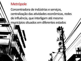 Metrópole
Concentradora de indústrias e serviços,
centralização das atividades econômicas, redes
de influência, que interligam até mesmo
municípios situados em diferentes estados
 