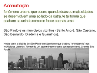 A conurbação
fenômeno urbano que ocorre quando duas ou mais cidades
se desenvolvem uma ao lado da outra, te tal forma que
acabam se unindo como se fosse apenas uma.

São Paulo e os municípios vizinhos (Santo André, São Caetano,
São Bernardo, Diadema e Guarulhos).

Neste caso, a cidade de São Paulo cresceu tanto que acabou “encostando” nos
municípios vizinhos, formando um aglomerado urbano conhecido como Grande São
Paulo.
 