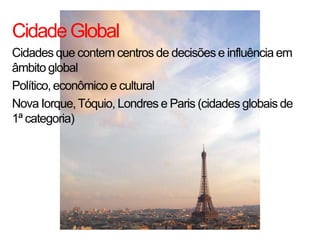 Cidade Global
Cidades que contem centros de decisões e influência em
âmbito global
Político, econômico e cultural
Nova Iorque, Tóquio, Londres e Paris (cidades globais de
1ª categoria)
 